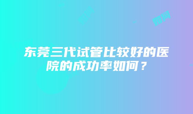 东莞三代试管比较好的医院的成功率如何？