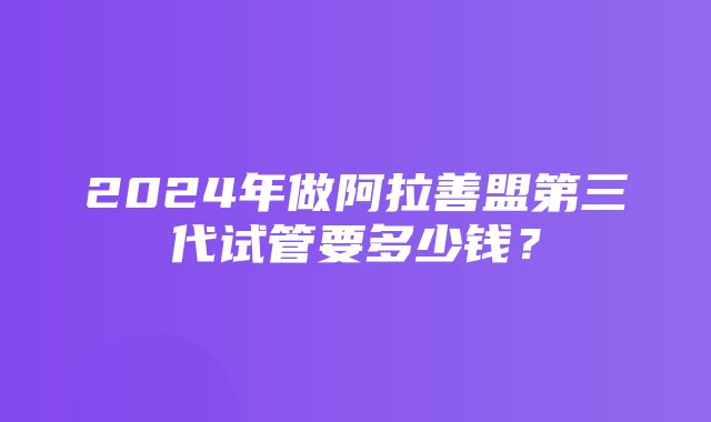 2024年做阿拉善盟第三代试管要多少钱？