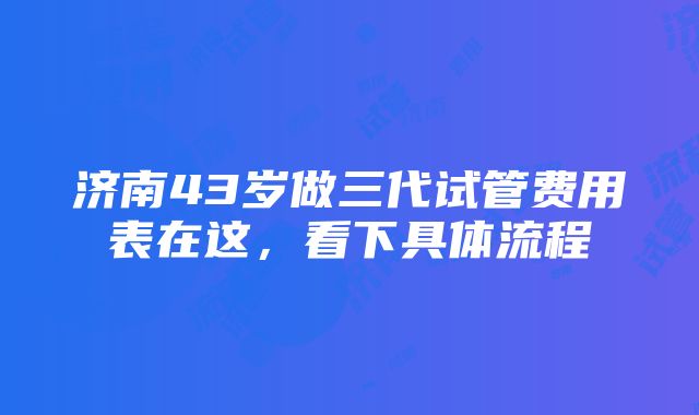 济南43岁做三代试管费用表在这，看下具体流程