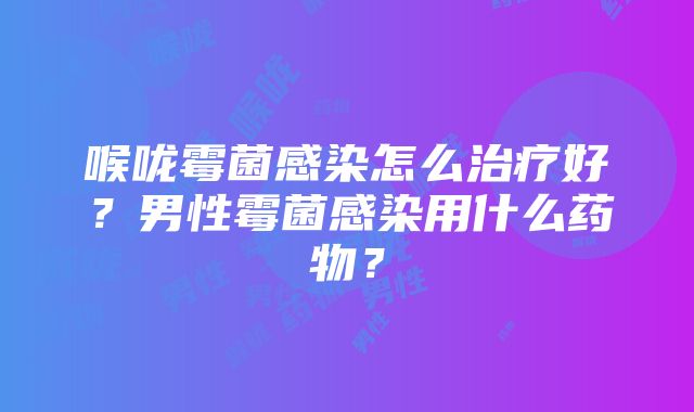 喉咙霉菌感染怎么治疗好？男性霉菌感染用什么药物？