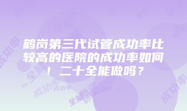 鹤岗第三代试管成功率比较高的医院的成功率如何！二十全能做吗？