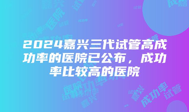 2024嘉兴三代试管高成功率的医院已公布，成功率比较高的医院