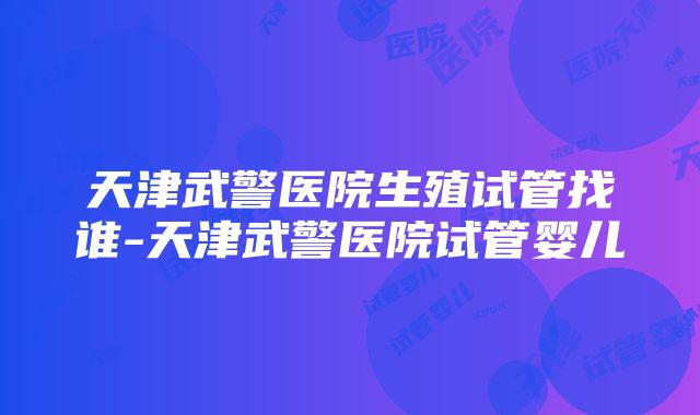 天津武警医院生殖试管找谁-天津武警医院试管婴儿