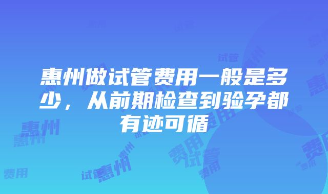 惠州做试管费用一般是多少，从前期检查到验孕都有迹可循