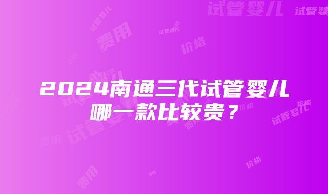 2024南通三代试管婴儿哪一款比较贵？