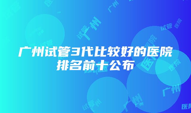 广州试管3代比较好的医院排名前十公布