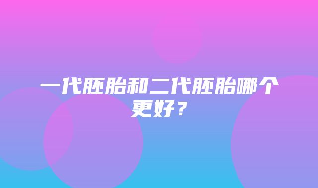 一代胚胎和二代胚胎哪个更好？