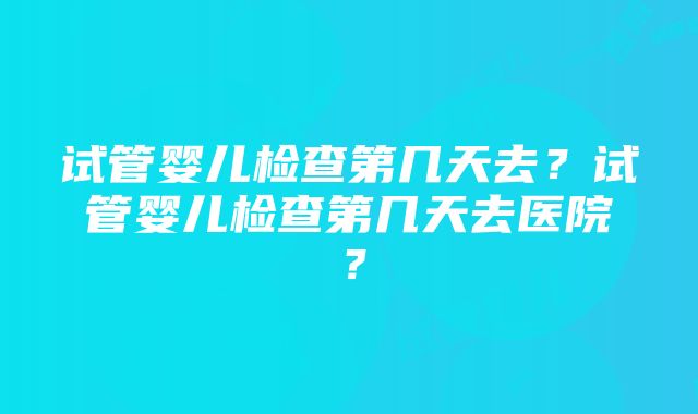 试管婴儿检查第几天去？试管婴儿检查第几天去医院？