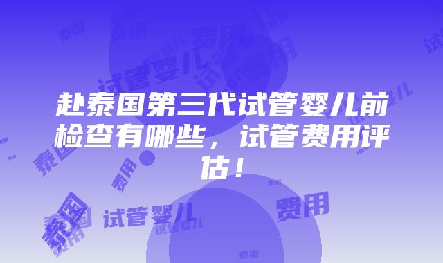 赴泰国第三代试管婴儿前检查有哪些，试管费用评估！