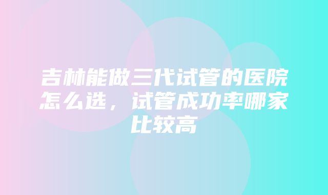 吉林能做三代试管的医院怎么选，试管成功率哪家比较高