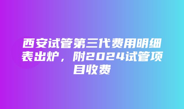 西安试管第三代费用明细表出炉，附2024试管项目收费