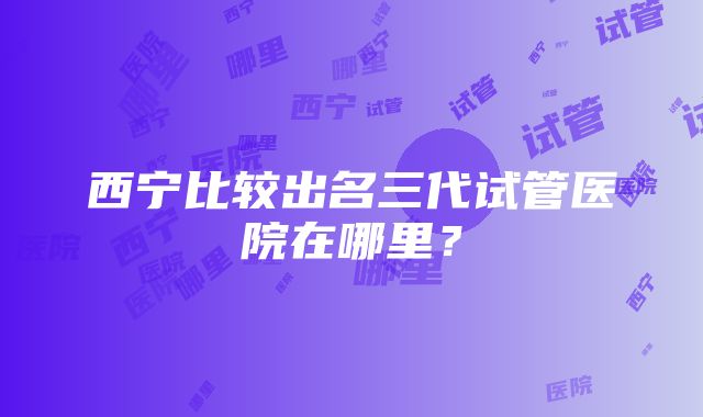 西宁比较出名三代试管医院在哪里？