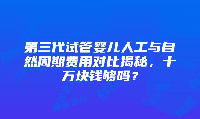 第三代试管婴儿人工与自然周期费用对比揭秘，十万块钱够吗？