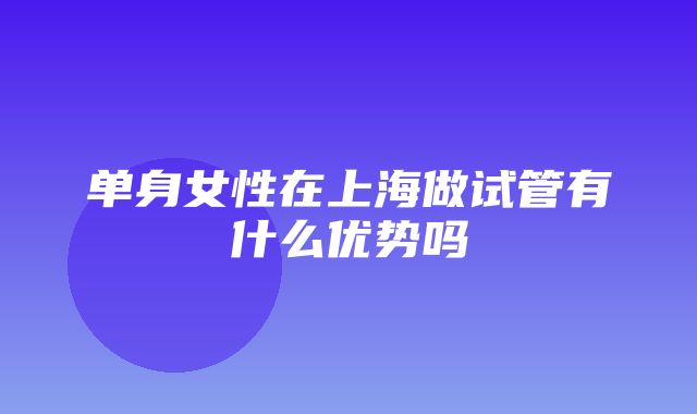 单身女性在上海做试管有什么优势吗