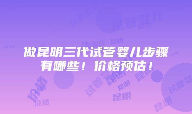 做昆明三代试管婴儿步骤有哪些！价格预估！