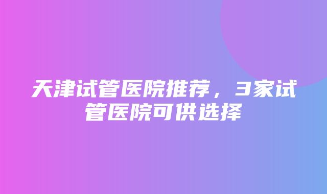 天津试管医院推荐，3家试管医院可供选择