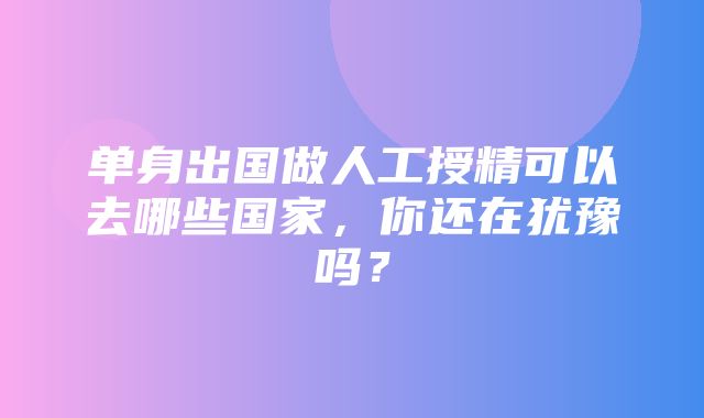 单身出国做人工授精可以去哪些国家，你还在犹豫吗？