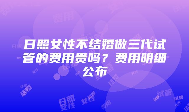 日照女性不结婚做三代试管的费用贵吗？费用明细公布