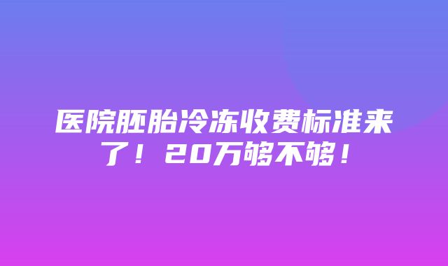 医院胚胎冷冻收费标准来了！20万够不够！