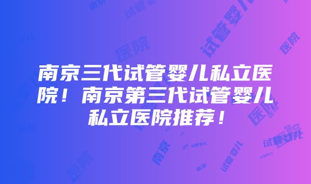 南京三代试管婴儿私立医院！南京第三代试管婴儿私立医院推荐！