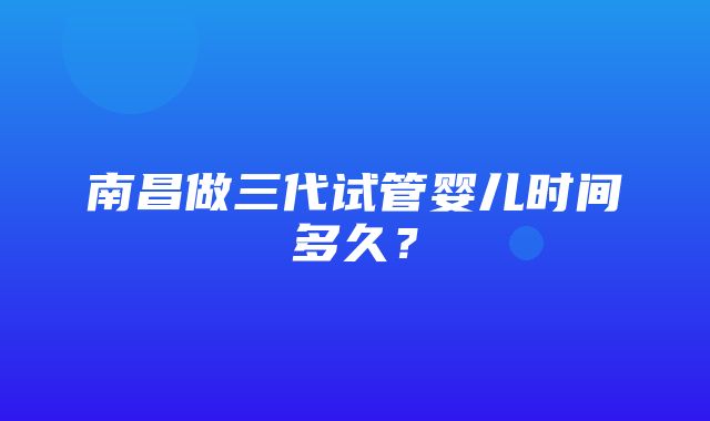 南昌做三代试管婴儿时间多久？