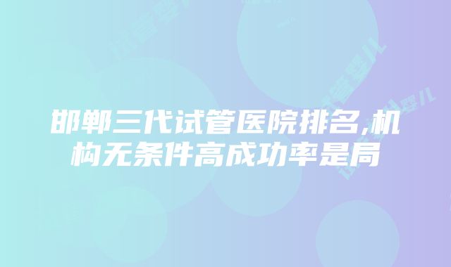 邯郸三代试管医院排名,机构无条件高成功率是局