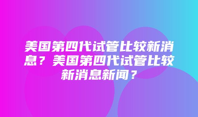 美国第四代试管比较新消息？美国第四代试管比较新消息新闻？