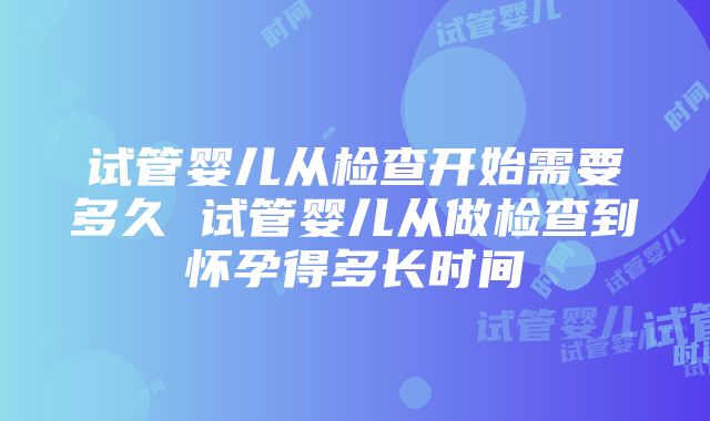 试管婴儿从检查开始需要多久 试管婴儿从做检查到怀孕得多长时间