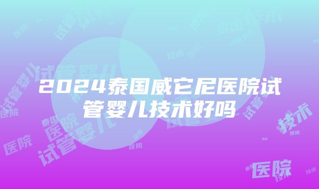 2024泰国威它尼医院试管婴儿技术好吗