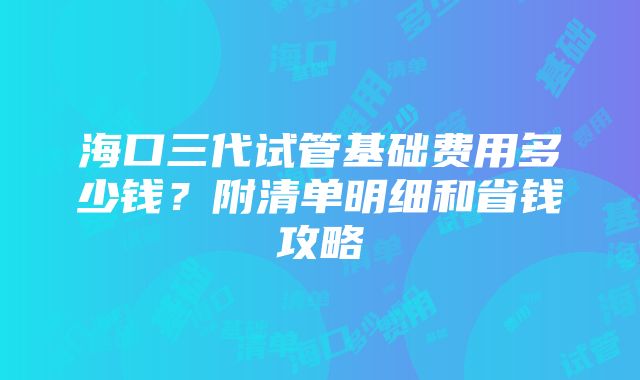 海口三代试管基础费用多少钱？附清单明细和省钱攻略