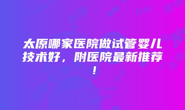 太原哪家医院做试管婴儿技术好，附医院最新推荐！