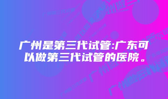 广州是第三代试管:广东可以做第三代试管的医院。