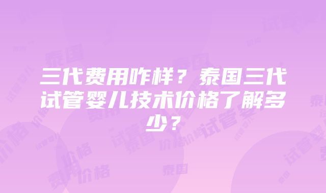 三代费用咋样？泰国三代试管婴儿技术价格了解多少？