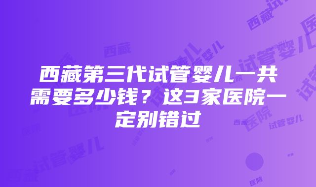 西藏第三代试管婴儿一共需要多少钱？这3家医院一定别错过