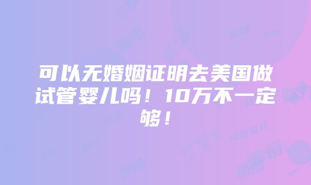 可以无婚姻证明去美国做试管婴儿吗！10万不一定够！