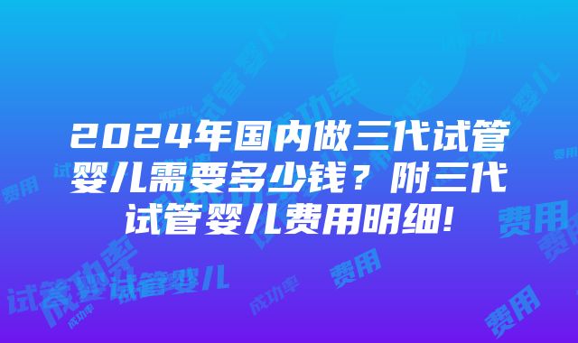 2024年国内做三代试管婴儿需要多少钱？附三代试管婴儿费用明细!