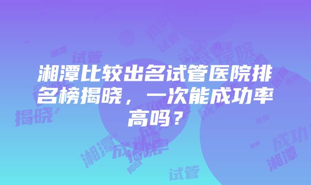 湘潭比较出名试管医院排名榜揭晓，一次能成功率高吗？