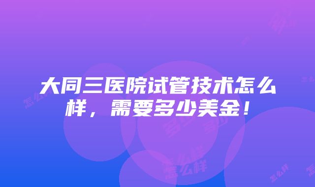 大同三医院试管技术怎么样，需要多少美金！