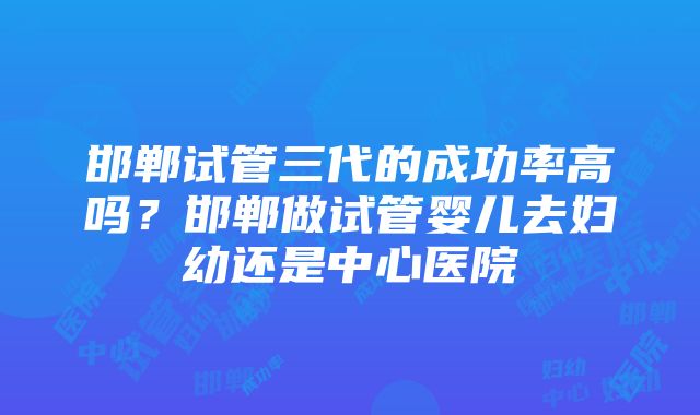 邯郸试管三代的成功率高吗？邯郸做试管婴儿去妇幼还是中心医院