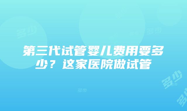 第三代试管婴儿费用要多少？这家医院做试管