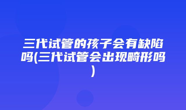 三代试管的孩子会有缺陷吗(三代试管会出现畸形吗)