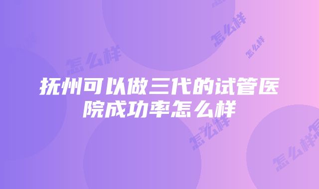 抚州可以做三代的试管医院成功率怎么样