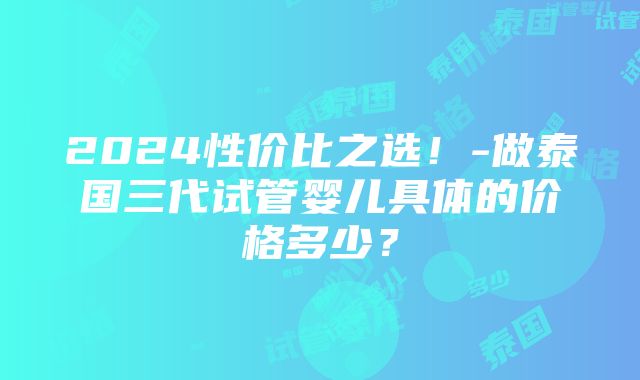 2024性价比之选！-做泰国三代试管婴儿具体的价格多少？