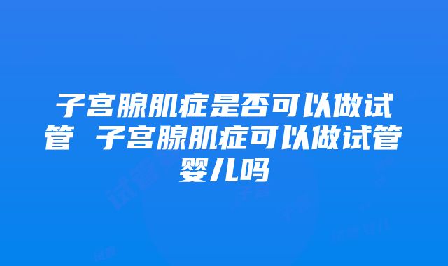 子宫腺肌症是否可以做试管 子宫腺肌症可以做试管婴儿吗