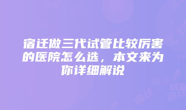 宿迁做三代试管比较厉害的医院怎么选，本文来为你详细解说