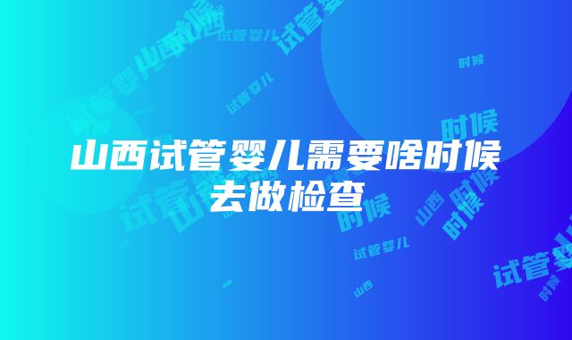 山西试管婴儿需要啥时候去做检查