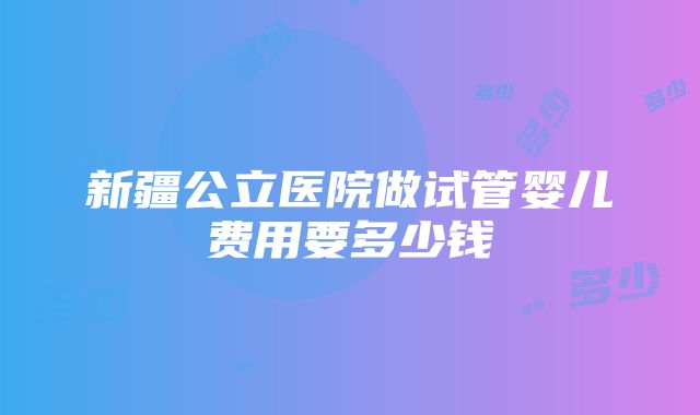 新疆公立医院做试管婴儿费用要多少钱