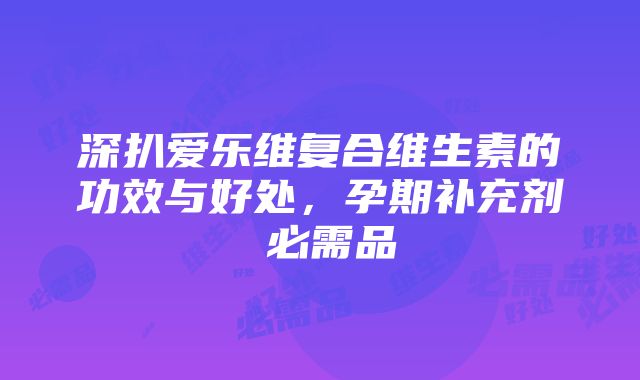 深扒爱乐维复合维生素的功效与好处，孕期补充剂≠必需品