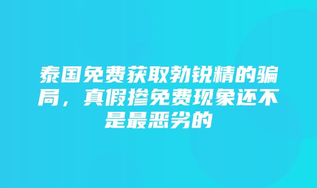 泰国免费获取勃锐精的骗局，真假掺免费现象还不是最恶劣的