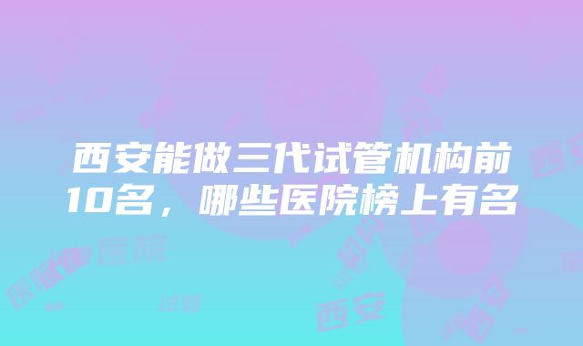 西安能做三代试管机构前10名，哪些医院榜上有名